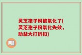 灵芝孢子粉被氧化了(灵芝孢子粉氧化失效，助益大打折扣)