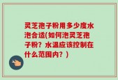 灵芝孢子粉用多少度水泡合适(如何泡灵芝孢子粉？水温应该控制在什么范围内？)