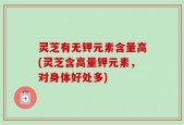 灵芝有无钾元素含量高(灵芝含高量钾元素，对身体好处多)