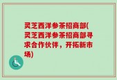 灵芝西洋参茶招商部(灵芝西洋参茶招商部寻求合作伙伴，开拓新市场)
