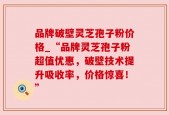 品牌破壁灵芝孢子粉价格_“品牌灵芝孢子粉超值优惠，破壁技术提升吸收率，价格惊喜！”