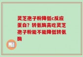 灵芝孢子粉降低c反应蛋白？转氨酶高吃灵芝孢子粉能不能降低转氨酶