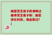 破壁灵芝孢子粉谁喝过破界灵芝孢子粉：解密进化科技，谁品尝过？)