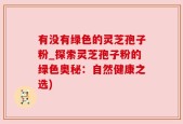 有没有绿色的灵芝孢子粉_探索灵芝孢子粉的绿色奥秘：自然健康之选)