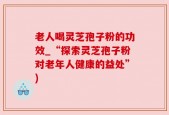 老人喝灵芝孢子粉的功效_“探索灵芝孢子粉对老年人健康的益处”)