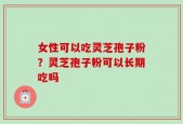 女性可以吃灵芝孢子粉？灵芝孢子粉可以长期吃吗