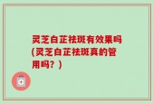 灵芝白芷祛斑有效果吗(灵芝白芷祛斑真的管用吗？)