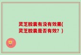 灵芝胶囊有没有效果(灵芝胶囊是否有效？)