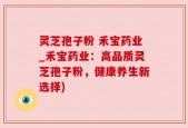 灵芝孢子粉 禾宝药业_禾宝药业：高品质灵芝孢子粉，健康养生新选择)