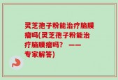 灵芝孢子粉能治疗脑膜瘤吗(灵芝孢子粉能治疗脑膜瘤吗？ —— 专家解答)