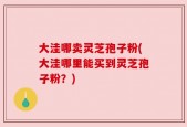 大洼哪卖灵芝孢子粉(大洼哪里能买到灵芝孢子粉？)