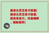 康速元灵芝孢子胶囊(康速元灵芝孢子胶囊：提高免疫力，改善睡眠，缓解疲劳)
