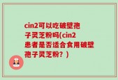 cin2可以吃破壁孢子灵芝粉吗(cin2患者是否适合食用破壁孢子灵芝粉？)
