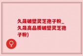 久晟破壁灵芝孢子粉_久晟高品质破壁灵芝孢子粉)