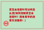 灵芝水泡茶叶可以吗怎么泡(如何泡制灵芝水泡茶叶？简单易学的泡茶方法推荐！)
