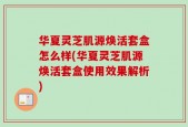 华夏灵芝肌源焕活套盒怎么样(华夏灵芝肌源焕活套盒使用效果解析)