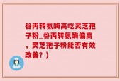 谷丙转氨酶高吃灵芝孢子粉_谷丙转氨酶偏高，灵芝孢子粉能否有效改善？)