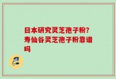 日本研究灵芝孢子粉？寿仙谷灵芝孢子粉靠谱吗