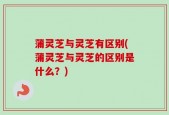 蒲灵芝与灵芝有区别(蒲灵芝与灵芝的区别是什么？)