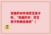 安国药材市场灵芝孢子粉_“安国药市：灵芝孢子粉精选推荐”)