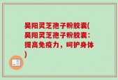 昊阳灵芝孢子粉胶囊(昊阳灵芝孢子粉胶囊：提高免疫力，呵护身体)