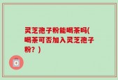 灵芝孢子粉能喝茶吗(喝茶可否加入灵芝孢子粉？)