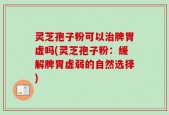 灵芝孢子粉可以治脾胃虚吗(灵芝孢子粉：缓解脾胃虚弱的自然选择)