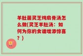 羊肚菌灵芝炖扇骨汤怎么做(灵芝羊肚汤：如何为你的食谱增添惊喜？)