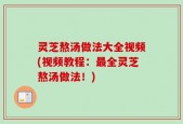 灵芝熬汤做法大全视频(视频教程：最全灵芝熬汤做法！)