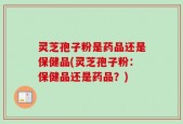 灵芝孢子粉是药品还是保健品(灵芝孢子粉：保健品还是药品？)