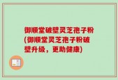 御顺堂破壁灵芝孢子粉(御顺堂灵芝孢子粉破壁升级，更助健康)