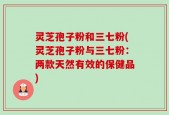 灵芝孢子粉和三七粉(灵芝孢子粉与三七粉：两款天然有效的保健品)
