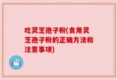 吃灵芝孢子粉(食用灵芝孢子粉的正确方法和注意事项)