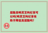尿酸高喝灵芝枸杞茶可以吗(喝灵芝枸杞茶有助于降低高尿酸吗？
