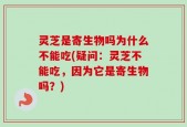 灵芝是寄生物吗为什么不能吃(疑问：灵芝不能吃，因为它是寄生物吗？)