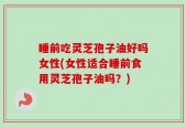 睡前吃灵芝孢子油好吗女性(女性适合睡前食用灵芝孢子油吗？)