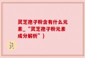 灵芝孢子粉含有什么元素_“灵芝孢子粉元素成分解析”)