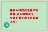 新新人破壁灵芝孢子粉胶囊(新人拥抱灵芝-全新的灵芝孢子粉胶囊上市)