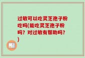 过敏可以吃灵芝孢子粉吃吗(能吃灵芝孢子粉吗？对过敏有帮助吗？)