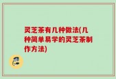 灵芝茶有几种做法(几种简单易学的灵芝茶制作方法)