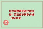 东方购物灵芝孢子粉价格？灵芝孢子粉多少钱一盒200克