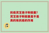抗癌灵芝孢子粉胶囊？灵芝孢子粉胶囊是不是真的有抗癌的作用