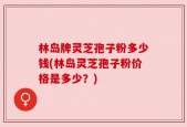 林岛牌灵芝孢子粉多少钱(林岛灵芝孢子粉价格是多少？)