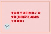 桂圆灵芝酒的制作方法视频(桂圆灵芝酒制作过程视频)