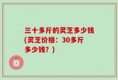 三十多斤的灵芝多少钱(灵芝价格：30多斤多少钱？)