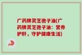 广药牌灵芝孢子油(广药牌灵芝孢子油：营养护肝，守护健康生活)