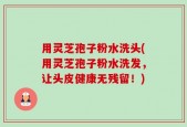 用灵芝孢子粉水洗头(用灵芝孢子粉水洗发，让头皮健康无残留！)