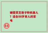 破壁灵芝孢子粉机器人？适合80岁老人的家电