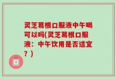 灵芝葛根口服液中午喝可以吗(灵芝葛根口服液：中午饮用是否适宜？)