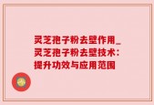 灵芝孢子粉去壁作用_灵芝孢子粉去壁技术：提升功效与应用范围